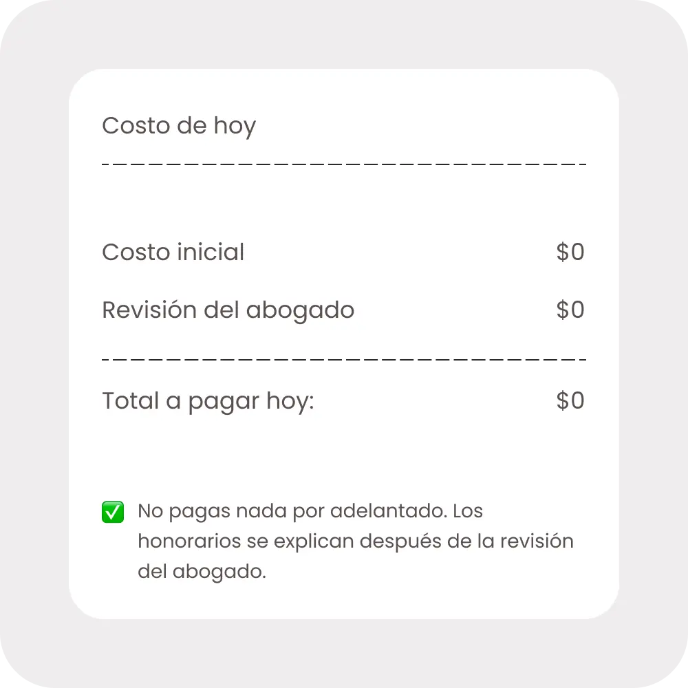 Costo hoy: $0 por adelantado. No pagas nada por adelantado. Los honorarios se explican después de la revisión del abogado.