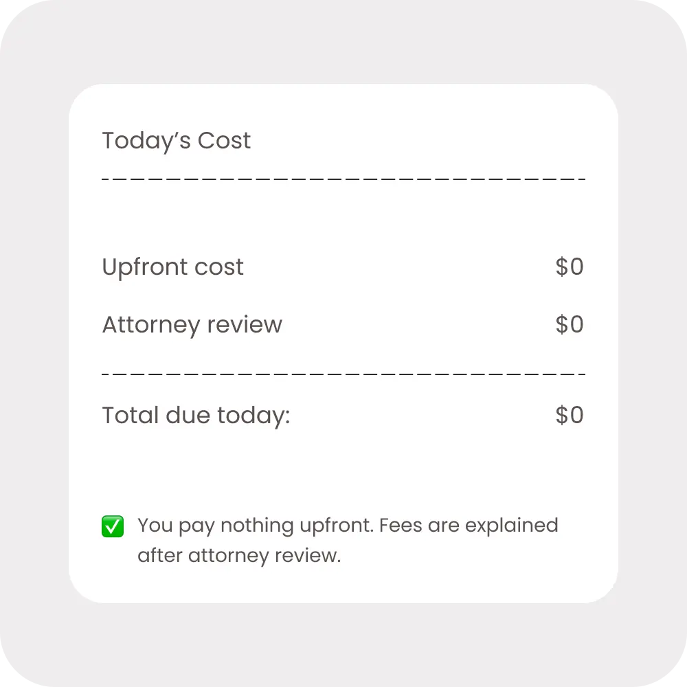Today's Cost: $0 upfront. You pay nothing upfront. Fees are explained after attorney review.