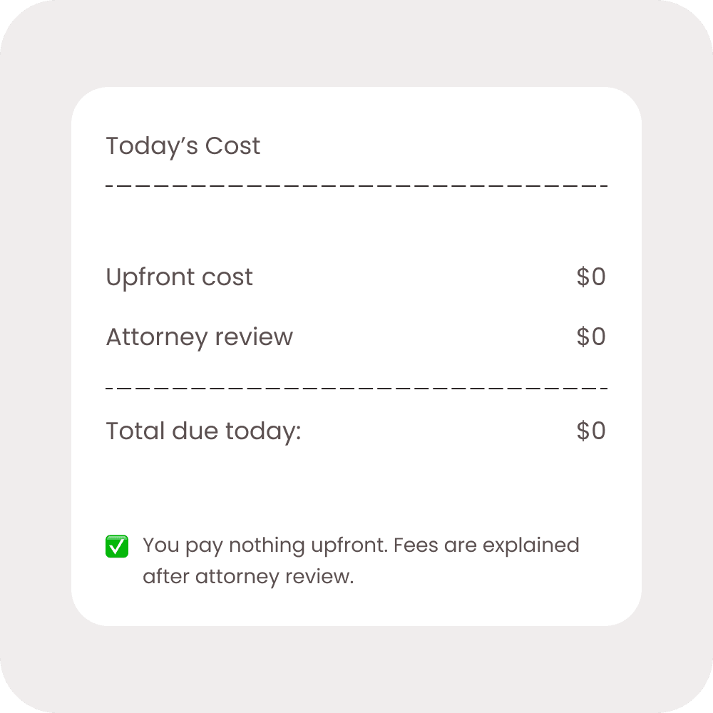 Today's Cost: $0 upfront. You pay nothing upfront. Fees are explained after attorney review.